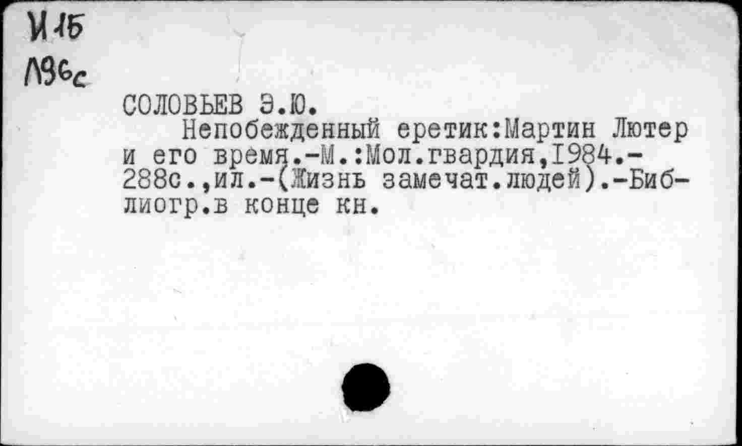 ﻿1\%с
СОЛОВЬЕВ Э.Ю.
Непобежденный еретик:Мартин Лютер и его время.-М.:Мол.гвардия,1984.-288с.,ил.-(Жизнь замечат.людей).-Биб-лиогр.в конце кн.